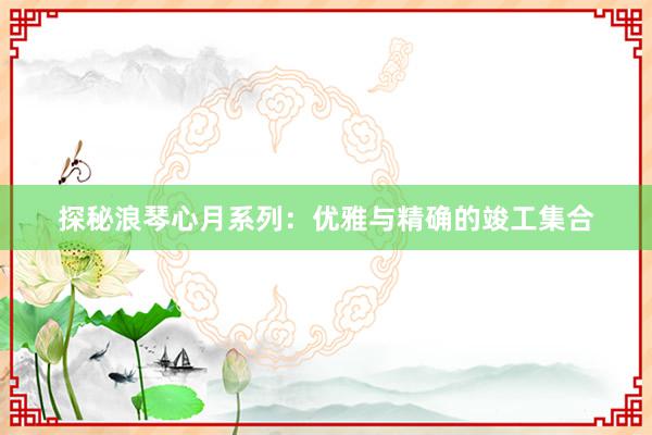 探秘浪琴心月系列：优雅与精确的竣工集合